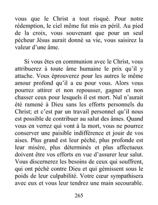 265
vous que le Christ a tout risqué. Pour notre
rédemption, le ciel même fut mis en péril. Au pied
de la croix, vous souvenant que pour un seul
pécheur Jésus aurait donné sa vie, vous saisirez la
valeur d’une âme.
Si vous êtes en communion avec le Christ, vous
attribuerez à toute âme humaine le prix qu’il y
attache. Vous éprouverez pour les autres le même
amour profond qu’il a eu pour vous. Alors vous
pourrez attirer et non repousser, gagner et non
chasser ceux pour lesquels il est mort. Nul n’aurait
été ramené à Dieu sans les efforts personnels du
Christ; et c’est par un travail personnel qu’il nous
est possible de contribuer au salut des âmes. Quand
vous en verrez qui vont à la mort, vous ne pourrez
conserver une paisible indifférence et jouir de vos
aises. Plus grand est leur péché, plus profonde est
leur misère, plus déterminés et plus affectueux
doivent être vos efforts en vue d’assurer leur salut.
Vous discernerez les besoins de ceux qui souffrent,
qui ont péché contre Dieu et qui gémissent sous le
poids de leur culpabilité. Votre cœur sympathisera
avec eux et vous leur tendrez une main secourable.
 