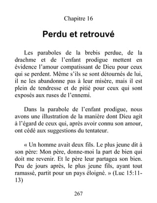 267
Chapitre 16
Perdu et retrouvé
Les paraboles de la brebis perdue, de la
drachme et de l’enfant prodigue mettent en
évidence l’amour compatissant de Dieu pour ceux
qui se perdent. Même s’ils se sont détournés de lui,
il ne les abandonne pas à leur misère, mais il est
plein de tendresse et de pitié pour ceux qui sont
exposés aux ruses de l’ennemi.
Dans la parabole de l’enfant prodigue, nous
avons une illustration de la manière dont Dieu agit
à l’égard de ceux qui, après avoir connu son amour,
ont cédé aux suggestions du tentateur.
« Un homme avait deux fils. Le plus jeune dit à
son père: Mon père, donne-moi la part de bien qui
doit me revenir. Et le père leur partagea son bien.
Peu de jours après, le plus jeune fils, ayant tout
ramassé, partit pour un pays éloigné. » (Luc 15:11-
13)
 