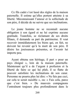 268
Ce fils cadet s’est lassé des règles de la maison
paternelle. Il estime qu’elles portent atteinte à sa
liberté. Méconnaissant l’amour et la sollicitude de
son père, il décide de ne suivre que ses inclinations.
Le jeune homme ne se reconnaît aucune
obligation à son égard et ne lui exprime aucune
gratitude. Toutefois, se réclamant de ses droits
filiaux, il demande sa part du patrimoine. Il veut
recevoir immédiatement les biens qui, en fait, ne
doivent lui revenir qu’à la mort de son père. Il
désire les jouissances présentes, et l’avenir lui
importe peu.
Ayant obtenu son héritage, il part « pour un
pays éloigné », loin de la maison paternelle.
Maintenant qu’il a de l’argent à profusion et la
liberté de faire ce qui lui plaît, il se flatte de
pouvoir satisfaire les inclinations de son cœur.
Personne ne pourra plus lui dire: « Ne fais pas ceci,
car cela te serait nuisible », ou: « Fais cela, parce
que c’est bien. » De mauvais compagnons
l’entraînent toujours plus profondément dans le
 