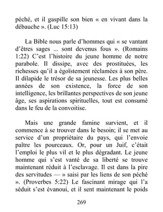 269
péché, et il gaspille son bien « en vivant dans la
débauche ». (Luc 15:13)
La Bible nous parle d’hommes qui « se vantant
d’êtres sages ... sont devenus fous ». (Romains
1:22) C’est l’histoire du jeune homme de notre
parabole. Il dissipe, avec des prostituées, les
richesses qu’il a égoïstement réclamées à son père.
Il dilapide le trésor de sa jeunesse. Les plus belles
années de son existence, la force de son
intelligence, les brillantes perspectives de son jeune
âge, ses aspirations spirituelles, tout est consumé
dans le feu de la convoitise.
Mais une grande famine survient, et il
commence à se trouver dans le besoin; il se met au
service d’un propriétaire du pays, qui l’envoie
paître les pourceaux. Or, pour un Juif, c’était
l’emploi le plus vil et le plus dégradant. Le jeune
homme qui s’est vanté de sa liberté se trouve
maintenant réduit à l’esclavage. Il est dans la pire
des servitudes — » saisi par les liens de son péché
». (Proverbes 5:22) Le fascinant mirage qui l’a
séduit s’est évanoui, et il sent maintenant le poids
 