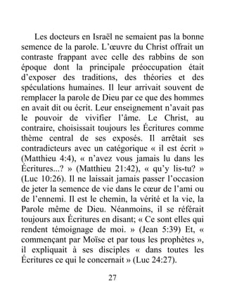 27
Les docteurs en Israël ne semaient pas la bonne
semence de la parole. L’œuvre du Christ offrait un
contraste frappant avec celle des rabbins de son
époque dont la principale préoccupation était
d’exposer des traditions, des théories et des
spéculations humaines. Il leur arrivait souvent de
remplacer la parole de Dieu par ce que des hommes
en avait dit ou écrit. Leur enseignement n’avait pas
le pouvoir de vivifier l’âme. Le Christ, au
contraire, choisissait toujours les Écritures comme
thème central de ses exposés. Il arrêtait ses
contradicteurs avec un catégorique « il est écrit »
(Matthieu 4:4), « n’avez vous jamais lu dans les
Écritures...? » (Matthieu 21:42), « qu’y lis-tu? »
(Luc 10:26). Il ne laissait jamais passer l’occasion
de jeter la semence de vie dans le cœur de l’ami ou
de l’ennemi. Il est le chemin, la vérité et la vie, la
Parole même de Dieu. Néanmoins, il se référait
toujours aux Écritures en disant; « Ce sont elles qui
rendent témoignage de moi. » (Jean 5:39) Et, «
commençant par Moïse et par tous les prophètes »,
il expliquait à ses disciples « dans toutes les
Écritures ce qui le concernait » (Luc 24:27).
 