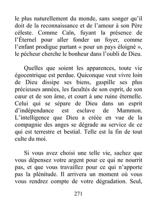 271
le plus naturellement du monde, sans songer qu’il
doit de la reconnaissance et de l’amour à son Père
céleste. Comme Caïn, fuyant la présence de
l’Éternel pour aller fonder un foyer, comme
l’enfant prodigue partant « pour un pays éloigné »,
le pécheur cherche le bonheur dans l’oubli de Dieu.
Quelles que soient les apparences, toute vie
égocentrique est perdue. Quiconque veut vivre loin
de Dieu dissipe ses biens, gaspille ses plus
précieuses années, les facultés de son esprit, de son
cœur et de son âme, et court à une ruine éternelle.
Celui qui se sépare de Dieu dans un esprit
d’indépendance est esclave de Mammon.
L’intelligence que Dieu a créée en vue de la
compagnie des anges se dégrade au service de ce
qui est terrestre et bestial. Telle est la fin de tout
culte du moi.
Si vous avez choisi une telle vie, sachez que
vous dépensez votre argent pour ce qui ne nourrit
pas, et que vous travaillez pour ce qui n’apporte
pas la plénitude. Il arrivera un moment où vous
vous rendrez compte de votre dégradation. Seul,
 