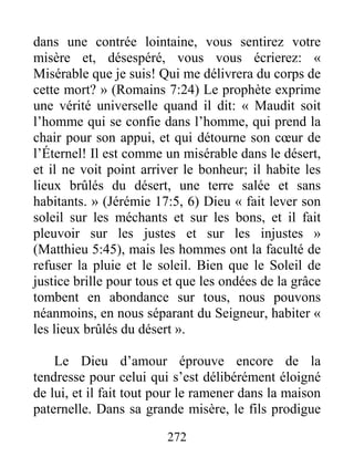 272
dans une contrée lointaine, vous sentirez votre
misère et, désespéré, vous vous écrierez: «
Misérable que je suis! Qui me délivrera du corps de
cette mort? » (Romains 7:24) Le prophète exprime
une vérité universelle quand il dit: « Maudit soit
l’homme qui se confie dans l’homme, qui prend la
chair pour son appui, et qui détourne son cœur de
l’Éternel! Il est comme un misérable dans le désert,
et il ne voit point arriver le bonheur; il habite les
lieux brûlés du désert, une terre salée et sans
habitants. » (Jérémie 17:5, 6) Dieu « fait lever son
soleil sur les méchants et sur les bons, et il fait
pleuvoir sur les justes et sur les injustes »
(Matthieu 5:45), mais les hommes ont la faculté de
refuser la pluie et le soleil. Bien que le Soleil de
justice brille pour tous et que les ondées de la grâce
tombent en abondance sur tous, nous pouvons
néanmoins, en nous séparant du Seigneur, habiter «
les lieux brûlés du désert ».
Le Dieu d’amour éprouve encore de la
tendresse pour celui qui s’est délibérément éloigné
de lui, et il fait tout pour le ramener dans la maison
paternelle. Dans sa grande misère, le fils prodigue
 
