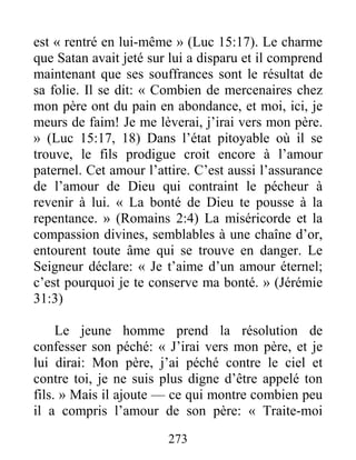 273
est « rentré en lui-même » (Luc 15:17). Le charme
que Satan avait jeté sur lui a disparu et il comprend
maintenant que ses souffrances sont le résultat de
sa folie. Il se dit: « Combien de mercenaires chez
mon père ont du pain en abondance, et moi, ici, je
meurs de faim! Je me lèverai, j’irai vers mon père.
» (Luc 15:17, 18) Dans l’état pitoyable où il se
trouve, le fils prodigue croit encore à l’amour
paternel. Cet amour l’attire. C’est aussi l’assurance
de l’amour de Dieu qui contraint le pécheur à
revenir à lui. « La bonté de Dieu te pousse à la
repentance. » (Romains 2:4) La miséricorde et la
compassion divines, semblables à une chaîne d’or,
entourent toute âme qui se trouve en danger. Le
Seigneur déclare: « Je t’aime d’un amour éternel;
c’est pourquoi je te conserve ma bonté. » (Jérémie
31:3)
Le jeune homme prend la résolution de
confesser son péché: « J’irai vers mon père, et je
lui dirai: Mon père, j’ai péché contre le ciel et
contre toi, je ne suis plus digne d’être appelé ton
fils. » Mais il ajoute — ce qui montre combien peu
il a compris l’amour de son père: « Traite-moi
 