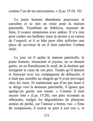 274
comme l’un de tes mercenaires. » (Luc 15:18, 19)
Le jeune homme abandonne pourceaux et
caroubes et se met en route pour la maison
paternelle. Tremblant de faiblesse, mourant de
faim, il avance néanmoins avec ardeur. Il n’a rien
pour cacher ses haillons; mais la misère a eu raison
de l’orgueil, et il se hâte pour aller solliciter une
place de serviteur là où il était autrefois l’enfant
chéri.
Le jour où il quitta la maison paternelle, le
jeune homme, insouciant et joyeux, ne se doutait
guère, en en franchissant le seuil, de la douleur qui
étreignait le cœur de son père. Tandis qu’il dansait
et festoyait avec ses compagnons de débauche, il
n’était pas sensible au chagrin qu’il avait provoqué
chez les siens. Et maintenant que d’un pas lassé il
se dirige vers la demeure paternelle, il ignore que
quelqu’un guette son retour. « Comme il était
encore loin » (Luc 15:20), son père reconnut sa
silhouette, malgré les dégradations de plusieurs
années de péché, car l’amour a bonne vue. « Ému
de compassion, il courut se jeter à son cou », et
 