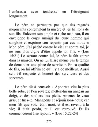275
l’embrassa avec tendresse en l’étreignant
longuement.
Le père ne permettra pas que des regards
méprisants contemplent la misère et les haillons de
son fils. Enlevant son ample et riche manteau, il en
enveloppe le corps amaigri du jeune homme qui
sanglote et exprime son repentir par ces mots: «
Mon père, j’ai péché contre le ciel et contre toi, je
ne suis plus digne d’être appelé ton fils. » (Luc
15:21) Le serrant contre lui, le père le fait entrer
dans la maison. On ne lui laisse même pas le temps
de demander une place de serviteur. En sa qualité
de fils, on lui offrira ce qu’il y a de meilleur. Aussi
sera-t-il respecté et honoré des serviteurs et des
servantes.
Le père dit à ceux-ci: « Apportez vite la plus
belle robe, et l’en revêtez; mettez-lui un anneau au
doigt, et des souliers aux pieds. Amenez le veau
gras, et tuez-le. Mangeons et réjouissons-nous; car
mon fils que voici était mort, et il est revenu à la
vie; il était perdu, et il est retrouvé. Et ils
commencèrent à se réjouir. » (Luc 15:22-24)
 