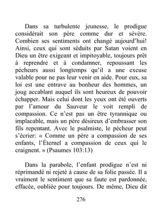 276
Dans sa turbulente jeunesse, le prodigue
considérait son père comme dur et sévère.
Combien ses sentiments ont changé aujourd’hui!
Ainsi, ceux qui sont séduits par Satan voient en
Dieu un être exigeant et impitoyable, toujours prêt
à reprendre et à condamner, repoussant les
pécheurs aussi longtemps qu’il a une excuse
valable pour ne pas leur venir en aide. Pour eux, sa
loi est une entrave au bonheur des hommes, un
joug accablant auquel ils sont heureux de pouvoir
échapper. Mais celui dont les yeux ont été ouverts
par l’amour du Sauveur le voit rempli de
compassion. Ce n’est pas un être tyrannique ou
implacable, mais un père désireux d’embrasser son
fils repentant. Avec le psalmiste, le pécheur peut
s’écrier: « Comme un père a compassion de ses
enfants, l’Éternel a compassion de ceux qui le
craignent. » (Psaumes 103:13)
Dans la parabole, l’enfant prodigue n’est ni
réprimandé ni rejeté à cause de sa folie passée. Il a
vraiment le sentiment que sa faute est pardonnée,
effacée, oubliée pour toujours. De même, Dieu dit
 