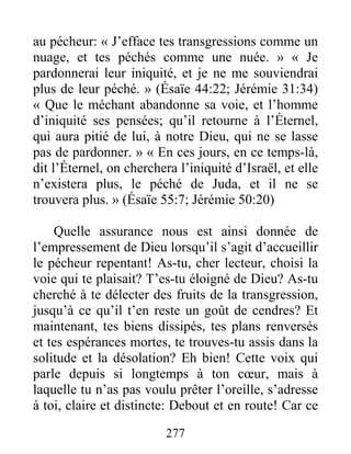 277
au pécheur: « J’efface tes transgressions comme un
nuage, et tes péchés comme une nuée. » « Je
pardonnerai leur iniquité, et je ne me souviendrai
plus de leur péché. » (Ésaïe 44:22; Jérémie 31:34)
« Que le méchant abandonne sa voie, et l’homme
d’iniquité ses pensées; qu’il retourne à l’Éternel,
qui aura pitié de lui, à notre Dieu, qui ne se lasse
pas de pardonner. » « En ces jours, en ce temps-là,
dit l’Éternel, on cherchera l’iniquité d’Israël, et elle
n’existera plus, le péché de Juda, et il ne se
trouvera plus. » (Ésaïe 55:7; Jérémie 50:20)
Quelle assurance nous est ainsi donnée de
l’empressement de Dieu lorsqu’il s’agit d’accueillir
le pécheur repentant! As-tu, cher lecteur, choisi la
voie qui te plaisait? T’es-tu éloigné de Dieu? As-tu
cherché à te délecter des fruits de la transgression,
jusqu’à ce qu’il t’en reste un goût de cendres? Et
maintenant, tes biens dissipés, tes plans renversés
et tes espérances mortes, te trouves-tu assis dans la
solitude et la désolation? Eh bien! Cette voix qui
parle depuis si longtemps à ton cœur, mais à
laquelle tu n’as pas voulu prêter l’oreille, s’adresse
à toi, claire et distincte: Debout et en route! Car ce
 