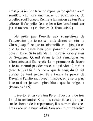 278
n’est plus ici une terre de repos: parce qu’elle a été
souillée, elle sera une cause de souffrances, de
cruelles souffrances. Rentre à la maison de ton Père
céleste. Il t’appelle, écoute-le: « Reviens à moi, car
je t’ai racheté. » (Michée 2:10; Ésaïe 44:22)
Ne prête pas l’oreille aux suggestions de
l’adversaire qui te conseille de demeurer loin du
Christ jusqu’à ce que tu sois meilleur — jusqu’à ce
que tu sois assez bon pour pouvoir te présenter
devant Dieu. Si tu attends, tu ne reviendras jamais
au Seigneur. Quand Satan te fait remarquer tes
vêtements souillés, répète-lui la promesse de Jésus:
« Je ne mettrai pas dehors celui qui vient à moi. »
(Jean 6:37) Dis à l’ennemi que le sang du Christ
purifie de tout péché. Fais tienne la prière de
David: « Purifie-moi avec l’hysope, et je serai pur;
lave-moi, et je serai plus blanc que la neige. »
(Psaumes 51:9)
Lève-toi et va vers ton Père. Il accourra de très
loin à ta rencontre. Si tu fais ne serait-ce qu’un pas
sur le chemin de la repentance, il te serrera dans ses
bras avec un amour infini. Son oreille est attentive
 