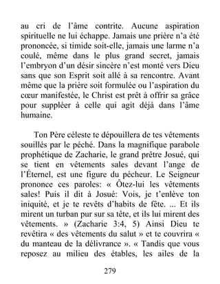 279
au cri de l’âme contrite. Aucune aspiration
spirituelle ne lui échappe. Jamais une prière n’a été
prononcée, si timide soit-elle, jamais une larme n’a
coulé, même dans le plus grand secret, jamais
l’embryon d’un désir sincère n’est monté vers Dieu
sans que son Esprit soit allé à sa rencontre. Avant
même que la prière soit formulée ou l’aspiration du
cœur manifestée, le Christ est prêt à offrir sa grâce
pour suppléer à celle qui agit déjà dans l’âme
humaine.
Ton Père céleste te dépouillera de tes vêtements
souillés par le péché. Dans la magnifique parabole
prophétique de Zacharie, le grand prêtre Josué, qui
se tient en vêtements sales devant l’ange de
l’Éternel, est une figure du pécheur. Le Seigneur
prononce ces paroles: « Ôtez-lui les vêtements
sales! Puis il dit à Josué: Vois, je t’enlève ton
iniquité, et je te revêts d’habits de fête. ... Et ils
mirent un turban pur sur sa tête, et ils lui mirent des
vêtements. » (Zacharie 3:4, 5) Ainsi Dieu te
revêtira « des vêtements du salut » et te couvrira «
du manteau de la délivrance ». « Tandis que vous
reposez au milieu des étables, les ailes de la
 