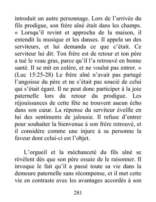281
introduit un autre personnage. Lors de l’arrivée du
fils prodigue, son frère aîné était dans les champs.
« Lorsqu’il revint et approcha de la maison, il
entendit la musique et les danses. Il appela un des
serviteurs, et lui demanda ce que c’était. Ce
serviteur lui dit: Ton frère est de retour et ton père
a tué le veau gras, parce qu’il l’a retrouvé en bonne
santé. Il se mit en colère, et ne voulut pas entrer. »
(Luc 15:25-28) Le frère aîné n’avait pas partagé
l’angoisse du père et ne s’était pas soucié de celui
qui s’était égaré. Il ne peut donc participer à la joie
paternelle lors du retour du prodigue. Les
réjouissances de cette fête ne trouvent aucun écho
dans son cœur. La réponse du serviteur éveille en
lui des sentiments de jalousie. Il refuse d’entrer
pour souhaiter la bienvenue à son frère retrouvé, et
il considère comme une injure à sa personne la
faveur dont celui-ci est l’objet.
L’orgueil et la méchanceté du fils aîné se
révèlent dès que son père essaie de le raisonner. Il
invoque le fait qu’il a passé toute sa vie dans la
demeure paternelle sans récompense, et il met cette
vie en contraste avec les avantages accordés à son
 