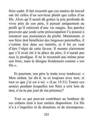 282
frère cadet. Il fait ressortir que ces années de travail
ont été celles d’un serviteur plutôt que celles d’un
fils. Alors qu’il aurait dû goûter la joie profonde de
vivre près de son père, il pensait uniquement au
profit qu’il retirerait d’une vie rangée. Ses paroles
prouvent que seule cette préoccupation l’a poussé à
renoncer aux jouissances du péché. Maintenant, si
son frère doit bénéficier des largesses paternelles, il
s’estime lésé dans ses intérêts, et il lui en veut
d’être l’objet de cette faveur. Il montre clairement
que s’il avait été à la place du père, il n’aurait pas
reçu le prodigue. Il ne le reconnaît pas même pour
son frère, mais le désigne froidement comme « ton
fils ».
Et pourtant, son père le traite avec tendresse: «
Mon enfant, lui dit-il, tu es toujours avec moi, et
tout ce que j’ai est à toi. » (Luc 15:31) Toutes ces
années pendant lesquelles ton frère a erré loin de
moi, n’as-tu pas joui de ma présence?
Tout ce qui pouvait contribuer au bonheur de
ses enfants était à leur entière disposition. Un fils
n’a à s’inquiéter ni de donation, ni de récompense.
 