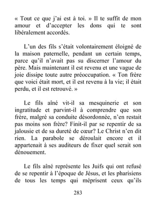 283
« Tout ce que j’ai est à toi. » Il te suffit de mon
amour et d’accepter les dons qui te sont
libéralement accordés.
L’un des fils s’était volontairement éloigné de
la maison paternelle, pendant un certain temps,
parce qu’il n’avait pas su discerner l’amour du
père. Mais maintenant il est revenu et une vague de
joie dissipe toute autre préoccupation. « Ton frère
que voici était mort, et il est revenu à la vie; il était
perdu, et il est retrouvé. »
Le fils aîné vit-il sa mesquinerie et son
ingratitude et parvint-il à comprendre que son
frère, malgré sa conduite désordonnée, n’en restait
pas moins son frère? Finit-il par se repentir de sa
jalousie et de sa dureté de cœur? Le Christ n’en dit
rien. La parabole se déroulait encore et il
appartenait à ses auditeurs de fixer quel serait son
dénouement.
Le fils aîné représente les Juifs qui ont refusé
de se repentir à l’époque de Jésus, et les pharisiens
de tous les temps qui méprisent ceux qu’ils
 