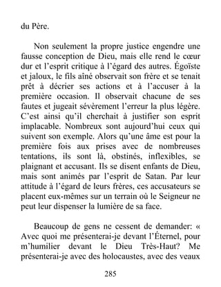 285
du Père.
Non seulement la propre justice engendre une
fausse conception de Dieu, mais elle rend le cœur
dur et l’esprit critique à l’égard des autres. Égoïste
et jaloux, le fils aîné observait son frère et se tenait
prêt à décrier ses actions et à l’accuser à la
première occasion. Il observait chacune de ses
fautes et jugeait sévèrement l’erreur la plus légère.
C’est ainsi qu’il cherchait à justifier son esprit
implacable. Nombreux sont aujourd’hui ceux qui
suivent son exemple. Alors qu’une âme est pour la
première fois aux prises avec de nombreuses
tentations, ils sont là, obstinés, inflexibles, se
plaignant et accusant. Ils se disent enfants de Dieu,
mais sont animés par l’esprit de Satan. Par leur
attitude à l’égard de leurs frères, ces accusateurs se
placent eux-mêmes sur un terrain où le Seigneur ne
peut leur dispenser la lumière de sa face.
Beaucoup de gens ne cessent de demander: «
Avec quoi me présenterai-je devant l’Éternel, pour
m’humilier devant le Dieu Très-Haut? Me
présenterai-je avec des holocaustes, avec des veaux
 