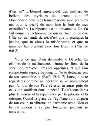 286
d’un an? L’Éternel agréera-t-il des milliers de
béliers, des myriades de torrents d’huile?
Donnerai-je pour mes transgressions mon premier-
né, pour le péché de mon âme le fruit de mes
entrailles? » La réponse est la suivante: « On t’a
fait connaître, ô homme, ce qui est bien; et ce que
l’Éternel demande de toi, c’est que tu pratiques la
justice, que tu aimes la miséricorde, et que tu
marches humblement avec ton Dieu. » (Michée
6:6-8)
Voici ce que Dieu demande: « Détache les
chaînes de la méchanceté, dénoue les liens de la
servitude, renvoie libres les opprimés, et que l’on
rompe toute espèce de joug. ... Ne te détourne pas
de ton semblable. » (Ésaïe 58:6, 7) Lorsque tu te
regarderas comme un pécheur sauvé uniquement
par l’amour de ton Père céleste, tu auras pitié de
ceux qui souffrent dans le péché. Tu n’accueilleras
plus la misère et la repentance par la jalousie et la
critique. Quand la glace de l’égoïsme aura disparu
de ton cœur, tu vibreras en harmonie avec Dieu et
tu participeras à sa joie lorsqu’un pécheur se
convertira.
 