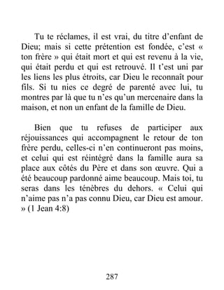 287
Tu te réclames, il est vrai, du titre d’enfant de
Dieu; mais si cette prétention est fondée, c’est «
ton frère » qui était mort et qui est revenu à la vie,
qui était perdu et qui est retrouvé. Il t’est uni par
les liens les plus étroits, car Dieu le reconnaît pour
fils. Si tu nies ce degré de parenté avec lui, tu
montres par là que tu n’es qu’un mercenaire dans la
maison, et non un enfant de la famille de Dieu.
Bien que tu refuses de participer aux
réjouissances qui accompagnent le retour de ton
frère perdu, celles-ci n’en continueront pas moins,
et celui qui est réintégré dans la famille aura sa
place aux côtés du Père et dans son œuvre. Qui a
été beaucoup pardonné aime beaucoup. Mais toi, tu
seras dans les ténèbres du dehors. « Celui qui
n’aime pas n’a pas connu Dieu, car Dieu est amour.
» (1 Jean 4:8)
 