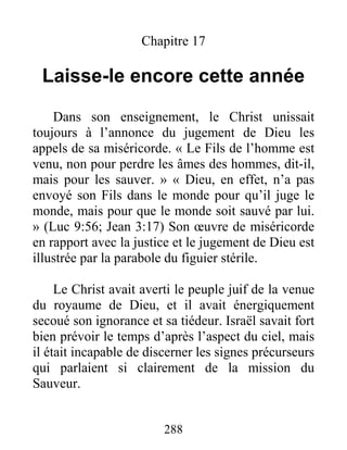 288
Chapitre 17
Laisse-le encore cette année
Dans son enseignement, le Christ unissait
toujours à l’annonce du jugement de Dieu les
appels de sa miséricorde. « Le Fils de l’homme est
venu, non pour perdre les âmes des hommes, dit-il,
mais pour les sauver. » « Dieu, en effet, n’a pas
envoyé son Fils dans le monde pour qu’il juge le
monde, mais pour que le monde soit sauvé par lui.
» (Luc 9:56; Jean 3:17) Son œuvre de miséricorde
en rapport avec la justice et le jugement de Dieu est
illustrée par la parabole du figuier stérile.
Le Christ avait averti le peuple juif de la venue
du royaume de Dieu, et il avait énergiquement
secoué son ignorance et sa tiédeur. Israël savait fort
bien prévoir le temps d’après l’aspect du ciel, mais
il était incapable de discerner les signes précurseurs
qui parlaient si clairement de la mission du
Sauveur.
 