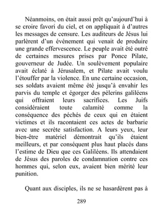 289
Néanmoins, on était aussi prêt qu’aujourd’hui à
se croire favori du ciel, et on appliquait à d’autres
les messages de censure. Les auditeurs de Jésus lui
parlèrent d’un événement qui venait de produire
une grande effervescence. Le peuple avait été outré
de certaines mesures prises par Ponce Pilate,
gouverneur de Judée. Un soulèvement populaire
avait éclaté à Jérusalem, et Pilate avait voulu
l’étouffer par la violence. En une certaine occasion,
ses soldats avaient même été jusqu’à envahir les
parvis du temple et égorger des pèlerins galiléens
qui offraient leurs sacrifices. Les Juifs
considéraient toute calamité comme la
conséquence des péchés de ceux qui en étaient
victimes et ils racontaient ces actes de barbarie
avec une secrète satisfaction. A leurs yeux, leur
bien-être matériel démontrait qu’ils étaient
meilleurs, et par conséquent plus haut placés dans
l’estime de Dieu que ces Galiléens. Ils attendaient
de Jésus des paroles de condamnation contre ces
hommes qui, selon eux, avaient bien mérité leur
punition.
Quant aux disciples, ils ne se hasardèrent pas à
 