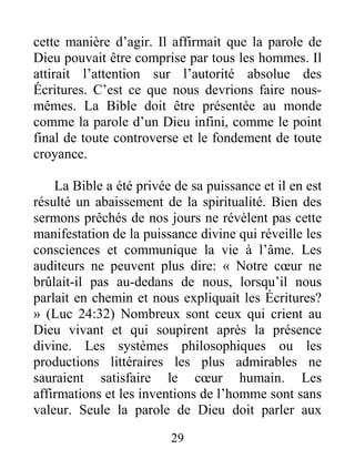 29
cette manière d’agir. Il affirmait que la parole de
Dieu pouvait être comprise par tous les hommes. Il
attirait l’attention sur l’autorité absolue des
Écritures. C’est ce que nous devrions faire nous-
mêmes. La Bible doit être présentée au monde
comme la parole d’un Dieu infini, comme le point
final de toute controverse et le fondement de toute
croyance.
La Bible a été privée de sa puissance et il en est
résulté un abaissement de la spiritualité. Bien des
sermons prêchés de nos jours ne révèlent pas cette
manifestation de la puissance divine qui réveille les
consciences et communique la vie à l’âme. Les
auditeurs ne peuvent plus dire: « Notre cœur ne
brûlait-il pas au-dedans de nous, lorsqu’il nous
parlait en chemin et nous expliquait les Écritures?
» (Luc 24:32) Nombreux sont ceux qui crient au
Dieu vivant et qui soupirent après la présence
divine. Les systèmes philosophiques ou les
productions littéraires les plus admirables ne
sauraient satisfaire le cœur humain. Les
affirmations et les inventions de l’homme sont sans
valeur. Seule la parole de Dieu doit parler aux
 