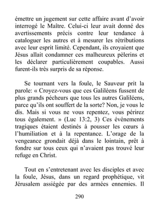 290
émettre un jugement sur cette affaire avant d’avoir
interrogé le Maître. Celui-ci leur avait donné des
avertissements précis contre leur tendance à
cataloguer les autres et à mesurer les rétributions
avec leur esprit limité. Cependant, ils croyaient que
Jésus allait condamner ces malheureux pèlerins et
les déclarer particulièrement coupables. Aussi
furent-ils très surpris de sa réponse.
Se tournant vers la foule, le Sauveur prit la
parole: « Croyez-vous que ces Galiléens fussent de
plus grands pécheurs que tous les autres Galiléens,
parce qu’ils ont souffert de la sorte? Non, je vous le
dis. Mais si vous ne vous repentez, vous périrez
tous également. » (Luc 13:2, 3) Ces événements
tragiques étaient destinés à pousser les cœurs à
l’humiliation et à la repentance. L’orage de la
vengeance grondait déjà dans le lointain, prêt à
fondre sur tous ceux qui n’avaient pas trouvé leur
refuge en Christ.
Tout en s’entretenant avec les disciples et avec
la foule, Jésus, dans un regard prophétique, vit
Jérusalem assiégée par des armées ennemies. Il
 