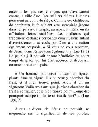 291
entendit les pas des étrangers qui s’avançaient
contre la ville élue. Des milliers d’êtres humains
périraient au cours du siège. Comme ces Galiléens,
de nombreux Juifs allaient être assassinés jusque
dans les parvis du temple, au moment même où ils
offriraient leurs sacrifices. Les malheurs qui
frappaient certaines personnes constituaient autant
d’avertissements adressés par Dieu à une nation
également coupable. « Si vous ne vous repentez,
dit Jésus, vous périrez tous également. » (Luc 13:5)
Le peuple juif pouvait encore bénéficier du court
temps de grâce qui lui était accordé et découvrir
comment trouver la paix.
« Un homme, poursuivit-il, avait un figuier
planté dans sa vigne. Il vint pour y chercher du
fruit, et il n’en trouva point. Alors il dit au
vigneron: Voilà trois ans que je viens chercher du
fruit à ce figuier, et je n’en trouve point. Coupe-le:
pourquoi occupe-t-il la terre inutilement? » (Luc
13:6, 7)
Aucun auditeur de Jésus ne pouvait se
méprendre sur la signification de ses paroles.
 