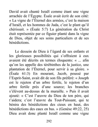292
David avait chanté Israël comme étant une vigne
arrachée de l’Égypte. Ésaïe avait écrit de son côté:
« La vigne de l’Éternel des armées, c’est la maison
d’Israël, et les hommes de Juda, c’est le plant qu’il
chérissait. » (Ésaïe 5:7) La génération du Christ
était représentée par ce figuier planté dans la vigne
de Dieu, objet de ses soins particuliers et de ses
bénédictions.
Le dessein de Dieu à l’égard de ses enfants et
les glorieuses possibilités qui s’offraient à eux
avaient été décrits en termes éloquents: « ... afin
qu’on les appelle des térébinthes de la justice, une
plantation de l’Éternel, pour servir à sa gloire. »
(Ésaïe 61:3) En mourant, Jacob, poussé par
l’Esprit-Saint, avait dit de son fils préféré: « Joseph
est le rejeton d’un arbre fertile, le rejeton d’un
arbre fertile près d’une source; les branches
s’élèvent au-dessus de la muraille. » Puis il avait
ajouté: « C’est l’œuvre du Dieu de ton père, qui
t’aidera; c’est l’œuvre du Tout-Puissant, qui te
bénira des bénédictions des cieux en haut, des
bénédictions des eaux en bas. » (Genèse 49:22, 25)
Dieu avait donc planté Israël comme une vigne
 