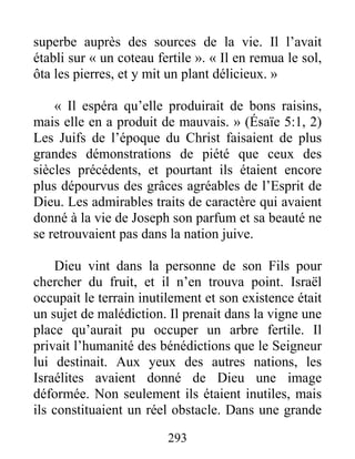 293
superbe auprès des sources de la vie. Il l’avait
établi sur « un coteau fertile ». « Il en remua le sol,
ôta les pierres, et y mit un plant délicieux. »
« Il espéra qu’elle produirait de bons raisins,
mais elle en a produit de mauvais. » (Ésaïe 5:1, 2)
Les Juifs de l’époque du Christ faisaient de plus
grandes démonstrations de piété que ceux des
siècles précédents, et pourtant ils étaient encore
plus dépourvus des grâces agréables de l’Esprit de
Dieu. Les admirables traits de caractère qui avaient
donné à la vie de Joseph son parfum et sa beauté ne
se retrouvaient pas dans la nation juive.
Dieu vint dans la personne de son Fils pour
chercher du fruit, et il n’en trouva point. Israël
occupait le terrain inutilement et son existence était
un sujet de malédiction. Il prenait dans la vigne une
place qu’aurait pu occuper un arbre fertile. Il
privait l’humanité des bénédictions que le Seigneur
lui destinait. Aux yeux des autres nations, les
Israélites avaient donné de Dieu une image
déformée. Non seulement ils étaient inutiles, mais
ils constituaient un réel obstacle. Dans une grande
 