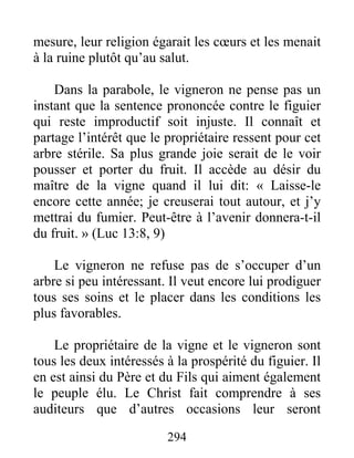 294
mesure, leur religion égarait les cœurs et les menait
à la ruine plutôt qu’au salut.
Dans la parabole, le vigneron ne pense pas un
instant que la sentence prononcée contre le figuier
qui reste improductif soit injuste. Il connaît et
partage l’intérêt que le propriétaire ressent pour cet
arbre stérile. Sa plus grande joie serait de le voir
pousser et porter du fruit. Il accède au désir du
maître de la vigne quand il lui dit: « Laisse-le
encore cette année; je creuserai tout autour, et j’y
mettrai du fumier. Peut-être à l’avenir donnera-t-il
du fruit. » (Luc 13:8, 9)
Le vigneron ne refuse pas de s’occuper d’un
arbre si peu intéressant. Il veut encore lui prodiguer
tous ses soins et le placer dans les conditions les
plus favorables.
Le propriétaire de la vigne et le vigneron sont
tous les deux intéressés à la prospérité du figuier. Il
en est ainsi du Père et du Fils qui aiment également
le peuple élu. Le Christ fait comprendre à ses
auditeurs que d’autres occasions leur seront
 