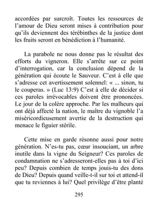 295
accordées par surcroît. Toutes les ressources de
l’amour de Dieu seront mises à contribution pour
qu’ils deviennent des térébinthes de la justice dont
les fruits seront en bénédiction à l’humanité.
La parabole ne nous donne pas le résultat des
efforts du vigneron. Elle s’arrête sur ce point
d’interrogation, car la conclusion dépend de la
génération qui écoute le Sauveur. C’est à elle que
s’adresse cet avertissement solennel: « ... sinon, tu
le couperas. » (Luc 13:9) C’est à elle de décider si
ces paroles irrévocables doivent être prononcées.
Le jour de la colère approche. Par les malheurs qui
ont déjà affecté la nation, le maître du vignoble l’a
miséricordieusement avertie de la destruction qui
menace le figuier stérile.
Cette mise en garde résonne aussi pour notre
génération. N’es-tu pas, cœur insouciant, un arbre
inutile dans la vigne du Seigneur? Ces paroles de
condamnation ne s’adresseront-elles pas à toi d’ici
peu? Depuis combien de temps jouis-tu des dons
de Dieu? Depuis quand veille-t-il sur toi et attend-il
que tu reviennes à lui? Quel privilège d’être planté
 