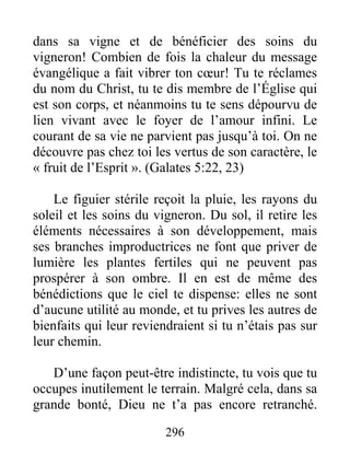296
dans sa vigne et de bénéficier des soins du
vigneron! Combien de fois la chaleur du message
évangélique a fait vibrer ton cœur! Tu te réclames
du nom du Christ, tu te dis membre de l’Église qui
est son corps, et néanmoins tu te sens dépourvu de
lien vivant avec le foyer de l’amour infini. Le
courant de sa vie ne parvient pas jusqu’à toi. On ne
découvre pas chez toi les vertus de son caractère, le
« fruit de l’Esprit ». (Galates 5:22, 23)
Le figuier stérile reçoit la pluie, les rayons du
soleil et les soins du vigneron. Du sol, il retire les
éléments nécessaires à son développement, mais
ses branches improductrices ne font que priver de
lumière les plantes fertiles qui ne peuvent pas
prospérer à son ombre. Il en est de même des
bénédictions que le ciel te dispense: elles ne sont
d’aucune utilité au monde, et tu prives les autres de
bienfaits qui leur reviendraient si tu n’étais pas sur
leur chemin.
D’une façon peut-être indistincte, tu vois que tu
occupes inutilement le terrain. Malgré cela, dans sa
grande bonté, Dieu ne t’a pas encore retranché.
 