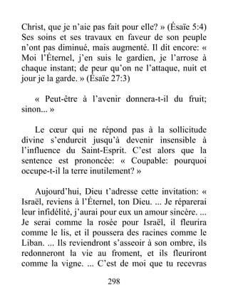 298
Christ, que je n’aie pas fait pour elle? » (Ésaïe 5:4)
Ses soins et ses travaux en faveur de son peuple
n’ont pas diminué, mais augmenté. Il dit encore: «
Moi l’Éternel, j’en suis le gardien, je l’arrose à
chaque instant; de peur qu’on ne l’attaque, nuit et
jour je la garde. » (Ésaïe 27:3)
« Peut-être à l’avenir donnera-t-il du fruit;
sinon... »
Le cœur qui ne répond pas à la sollicitude
divine s’endurcit jusqu’à devenir insensible à
l’influence du Saint-Esprit. C’est alors que la
sentence est prononcée: « Coupable: pourquoi
occupe-t-il la terre inutilement? »
Aujourd’hui, Dieu t’adresse cette invitation: «
Israël, reviens à l’Éternel, ton Dieu. ... Je réparerai
leur infidélité, j’aurai pour eux un amour sincère. ...
Je serai comme la rosée pour Israël, il fleurira
comme le lis, et il poussera des racines comme le
Liban. ... Ils reviendront s’asseoir à son ombre, ils
redonneront la vie au froment, et ils fleuriront
comme la vigne. ... C’est de moi que tu recevras
 