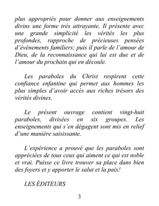 3
plus appropriés pour donner aux enseignements
divins une forme très attrayante. Il présente avec
une grande simplicité les vérités les plus
profondes, rapproche de précieuses pensées
d’événements familiers; puis il parle de l’amour de
Dieu, de la reconnaissance qui lui est due et de
l’amour du prochain qui en découle.
Les paraboles du Christ respirent cette
confiance enfantine qui permet aux hommes les
plus simples d’avoir accès aux riches trésors des
vérités divines.
Le présent ouvrage contient vingt-huit
paraboles, divisées en six groupes. Les
enseignements qui s’en dégagent sont mis en relief
d’une manière saisissante.
L’expérience a prouvé que les paraboles sont
appréciées de tous ceux qui aiment ce qui est noble
et vrai. Puisse ce livre trouver sa place dans bien
des foyers et y apporter le salut et la paix!
LES ÉDITEURS
 
