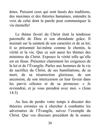 30
âmes. Puissent ceux qui sont lassés des traditions,
des maximes et des théories humaines, entendre la
voix de celui dont la parole peut communiquer la
vie éternelle!
Le thème favori du Christ était la tendresse
paternelle de Dieu et son abondante grâce. Il
insistait sur la sainteté de son caractère et de sa loi;
il se présentait lui-même comme le chemin, la
vérité et la vie. Que ce soit aussi les thèmes des
ministres du Christ. Exposez la vérité telle qu’elle
est en Jésus. Présentez clairement les exigences de
la loi et de l’Évangile. Parlez aux hommes de la vie
de sacrifice du Christ, de ses humiliations, de sa
mort, de sa résurrection glorieuse, de son
ascension, de son intercession en leur faveur dans
les parvis célestes et de sa promesse: « Je
reviendrai, et je vous prendrai avec moi. » (Jean
14:3)
Au lieu de perdre votre temps à discuter des
théories erronées ou à chercher à combattre les
adversaires de l’Évangile, suivez l’exemple du
Christ. Que vos discours procèdent de la source
 
