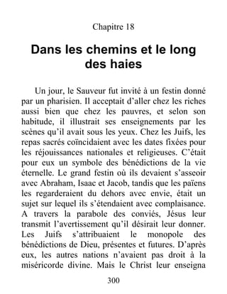 300
Chapitre 18
Dans les chemins et le long
des haies
Un jour, le Sauveur fut invité à un festin donné
par un pharisien. Il acceptait d’aller chez les riches
aussi bien que chez les pauvres, et selon son
habitude, il illustrait ses enseignements par les
scènes qu’il avait sous les yeux. Chez les Juifs, les
repas sacrés coïncidaient avec les dates fixées pour
les réjouissances nationales et religieuses. C’était
pour eux un symbole des bénédictions de la vie
éternelle. Le grand festin où ils devaient s’asseoir
avec Abraham, Isaac et Jacob, tandis que les païens
les regarderaient du dehors avec envie, était un
sujet sur lequel ils s’étendaient avec complaisance.
A travers la parabole des conviés, Jésus leur
transmit l’avertissement qu’il désirait leur donner.
Les Juifs s’attribuaient le monopole des
bénédictions de Dieu, présentes et futures. D’après
eux, les autres nations n’avaient pas droit à la
miséricorde divine. Mais le Christ leur enseigna
 