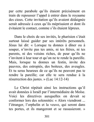 301
par cette parabole qu’ils étaient précisément en
train de repousser l’appel à entrer dans le royaume
des cieux. Cette invitation qu’ils avaient dédaignée
serait adressée à ceux qu’ils méprisaient et dont ils
évitaient le contact, comme s’ils étaient lépreux.
Dans le choix de ses invités, le pharisien s’était
surtout laissé guider par ses intérêts personnels.
Jésus lui dit: « Lorsque tu donnes à dîner ou à
souper, n’invite pas tes amis, ni tes frères, ni tes
parents, ni des voisins riches, de peur qu’ils ne
t’invitent à leur tour et qu’on ne te rende la pareille.
Mais, lorsque tu donnes un festin, invite des
pauvres, des estropiés, des boiteux, des aveugles.
Et tu seras heureux de ce qu’ils ne peuvent pas te
rendre la pareille; car elle te sera rendue à la
résurrection des justes. » (Luc 14:12-14)
Le Christ répétait ainsi les instructions qu’il
avait données à Israël par l’intermédiaire de Moïse.
Voici les directives auxquelles on devait se
conformer lors des solennités: « Alors viendront ...
l’étranger, l’orphelin et la veuve, qui seront dans
tes portes, et ils mangeront et se rassasieront. »
 