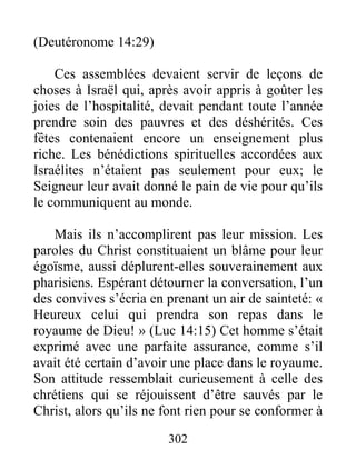302
(Deutéronome 14:29)
Ces assemblées devaient servir de leçons de
choses à Israël qui, après avoir appris à goûter les
joies de l’hospitalité, devait pendant toute l’année
prendre soin des pauvres et des déshérités. Ces
fêtes contenaient encore un enseignement plus
riche. Les bénédictions spirituelles accordées aux
Israélites n’étaient pas seulement pour eux; le
Seigneur leur avait donné le pain de vie pour qu’ils
le communiquent au monde.
Mais ils n’accomplirent pas leur mission. Les
paroles du Christ constituaient un blâme pour leur
égoïsme, aussi déplurent-elles souverainement aux
pharisiens. Espérant détourner la conversation, l’un
des convives s’écria en prenant un air de sainteté: «
Heureux celui qui prendra son repas dans le
royaume de Dieu! » (Luc 14:15) Cet homme s’était
exprimé avec une parfaite assurance, comme s’il
avait été certain d’avoir une place dans le royaume.
Son attitude ressemblait curieusement à celle des
chrétiens qui se réjouissent d’être sauvés par le
Christ, alors qu’ils ne font rien pour se conformer à
 