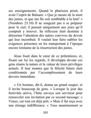 303
ses enseignements. Quand le pharisien priait, il
avait l’esprit de Balaam: « Que je meure de la mort
des justes, et que ma fin soit semblable à la leur! »
(Nombres 23:10) Il ne songeait pas à se préparer
pour le ciel; il pensait uniquement aux joies qu’il
comptait y trouver. Sa réflexion était destinée à
détourner l’attention des autres convives du devoir
qui leur incombait. Il voulait leur faire oublier les
exigences présentes en les transportant à l’époque
encore lointaine de la résurrection des justes.
Jésus lisait dans le cœur de ce prétentieux, et,
fixant sur lui les regards, il développa devant ces
gens réunis la nature et la valeur de leurs privilèges
actuels. Il leur montra que la félicité future était
conditionnée par l’accomplissement de leurs
devoirs immédiats.
« Un homme, dit-il, donna un grand souper, et
il invita beaucoup de gens. » Lorsque le jour des
festivités arriva, l’hôte envoya son serviteur pour
renouveler son invitation par ce second message: «
Venez, car tout est déjà prêt. » Mais il fut reçu avec
une étrange indifférence: « Tous unanimement se
 
