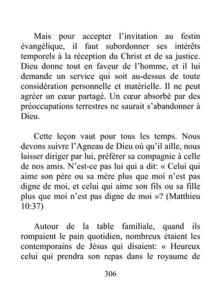 306
Mais pour accepter l’invitation au festin
évangélique, il faut subordonner ses intérêts
temporels à la réception du Christ et de sa justice.
Dieu donne tout en faveur de l’homme, et il lui
demande un service qui soit au-dessus de toute
considération personnelle et matérielle. Il ne peut
agréer un cœur partagé. Un cœur absorbé par des
préoccupations terrestres ne saurait s’abandonner à
Dieu.
Cette leçon vaut pour tous les temps. Nous
devons suivre l’Agneau de Dieu où qu’il aille, nous
laisser diriger par lui, préférer sa compagnie à celle
de nos amis. N’est-ce pas lui qui a dit: « Celui qui
aime son père ou sa mère plus que moi n’est pas
digne de moi, et celui qui aime son fils ou sa fille
plus que moi n’est pas digne de moi »? (Matthieu
10:37)
Autour de la table familiale, quand ils
rompaient le pain quotidien, nombreux étaient les
contemporains de Jésus qui disaient: « Heureux
celui qui prendra son repas dans le royaume de
 