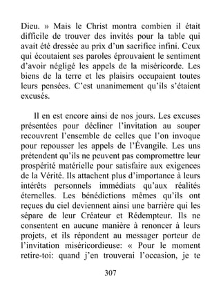 307
Dieu. » Mais le Christ montra combien il était
difficile de trouver des invités pour la table qui
avait été dressée au prix d’un sacrifice infini. Ceux
qui écoutaient ses paroles éprouvaient le sentiment
d’avoir négligé les appels de la miséricorde. Les
biens de la terre et les plaisirs occupaient toutes
leurs pensées. C’est unanimement qu’ils s’étaient
excusés.
Il en est encore ainsi de nos jours. Les excuses
présentées pour décliner l’invitation au souper
recouvrent l’ensemble de celles que l’on invoque
pour repousser les appels de l’Évangile. Les uns
prétendent qu’ils ne peuvent pas compromettre leur
prospérité matérielle pour satisfaire aux exigences
de la Vérité. Ils attachent plus d’importance à leurs
intérêts personnels immédiats qu’aux réalités
éternelles. Les bénédictions mêmes qu’ils ont
reçues du ciel deviennent ainsi une barrière qui les
sépare de leur Créateur et Rédempteur. Ils ne
consentent en aucune manière à renoncer à leurs
projets, et ils répondent au messager porteur de
l’invitation miséricordieuse: « Pour le moment
retire-toi: quand j’en trouverai l’occasion, je te
 