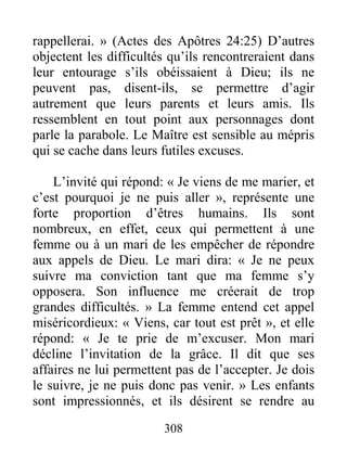308
rappellerai. » (Actes des Apôtres 24:25) D’autres
objectent les difficultés qu’ils rencontreraient dans
leur entourage s’ils obéissaient à Dieu; ils ne
peuvent pas, disent-ils, se permettre d’agir
autrement que leurs parents et leurs amis. Ils
ressemblent en tout point aux personnages dont
parle la parabole. Le Maître est sensible au mépris
qui se cache dans leurs futiles excuses.
L’invité qui répond: « Je viens de me marier, et
c’est pourquoi je ne puis aller », représente une
forte proportion d’êtres humains. Ils sont
nombreux, en effet, ceux qui permettent à une
femme ou à un mari de les empêcher de répondre
aux appels de Dieu. Le mari dira: « Je ne peux
suivre ma conviction tant que ma femme s’y
opposera. Son influence me créerait de trop
grandes difficultés. » La femme entend cet appel
miséricordieux: « Viens, car tout est prêt », et elle
répond: « Je te prie de m’excuser. Mon mari
décline l’invitation de la grâce. Il dit que ses
affaires ne lui permettent pas de l’accepter. Je dois
le suivre, je ne puis donc pas venir. » Les enfants
sont impressionnés, et ils désirent se rendre au
 