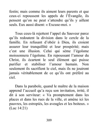 309
festin; mais comme ils aiment leurs parents et que
ceux-ci repoussent les appels de l’Évangile, ils
pensent qu’on ne peut s’attendre qu’ils y aillent
seuls. Eux aussi disent: « Excuse-moi. »
Tous ceux-là rejettent l’appel du Sauveur parce
qu’ils redoutent la division dans le cercle de la
famille. En refusant d’obéir à Dieu, ils croient
assurer leur tranquillité et leur prospérité; mais
c’est une illusion. Celui qui sème l’égoïsme
moissonnera l’égoïsme. En repoussant l’amour du
Christ, ils écartent le seul élément qui puisse
purifier et stabiliser l’amour humain. Non
seulement ils sacrifient le ciel, mais ils ne jouiront
jamais véritablement de ce qu’ils ont préféré au
ciel.
Dans la parabole, quand le maître de la maison
apprend l’accueil qu’a reçu son invitation, irrité, il
dit à son serviteur: « Va promptement dans les
places et dans les rues de la ville, et amène ici les
pauvres, les estropiés, les aveugles et les boiteux. »
(Luc 14:21)
 