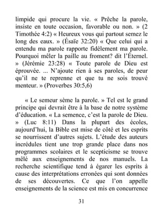 31
limpide qui procure la vie. « Prêche la parole,
insiste en toute occasion, favorable ou non. » (2
Timothée 4:2) « Heureux vous qui partout semez le
long des eaux. » (Ésaïe 32:20) « Que celui qui a
entendu ma parole rapporte fidèlement ma parole.
Pourquoi mêler la paille au froment? dit l’Éternel.
» (Jérémie 23:28) « Toute parole de Dieu est
éprouvée. ... N’ajoute rien à ses paroles, de peur
qu’il ne te reprenne et que tu ne sois trouvé
menteur. » (Proverbes 30:5,6)
« Le semeur sème la parole. » Tel est le grand
principe qui devrait être à la base de notre système
d’éducation. « La semence, c’est la parole de Dieu.
» (Luc 8:11) Dans la plupart des écoles,
aujourd’hui, la Bible est mise de côté et les esprits
se nourrissent d’autres sujets. L’étude des auteurs
incrédules tient une trop grande place dans nos
programmes scolaires et le scepticisme se trouve
mêlé aux enseignements de nos manuels. La
recherche scientifique tend à égarer les esprits à
cause des interprétations erronées qui sont données
de ses découvertes. Ce que l’on appelle
enseignements de la science est mis en concurrence
 