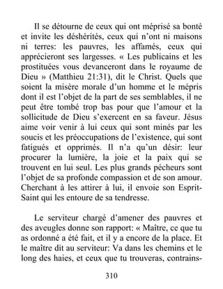 310
Il se détourne de ceux qui ont méprisé sa bonté
et invite les déshérités, ceux qui n’ont ni maisons
ni terres: les pauvres, les affamés, ceux qui
apprécieront ses largesses. « Les publicains et les
prostituées vous devanceront dans le royaume de
Dieu » (Matthieu 21:31), dit le Christ. Quels que
soient la misère morale d’un homme et le mépris
dont il est l’objet de la part de ses semblables, il ne
peut être tombé trop bas pour que l’amour et la
sollicitude de Dieu s’exercent en sa faveur. Jésus
aime voir venir à lui ceux qui sont minés par les
soucis et les préoccupations de l’existence, qui sont
fatigués et opprimés. Il n’a qu’un désir: leur
procurer la lumière, la joie et la paix qui se
trouvent en lui seul. Les plus grands pécheurs sont
l’objet de sa profonde compassion et de son amour.
Cherchant à les attirer à lui, il envoie son Esprit-
Saint qui les entoure de sa tendresse.
Le serviteur chargé d’amener des pauvres et
des aveugles donne son rapport: « Maître, ce que tu
as ordonné a été fait, et il y a encore de la place. Et
le maître dit au serviteur: Va dans les chemins et le
long des haies, et ceux que tu trouveras, contrains-
 
