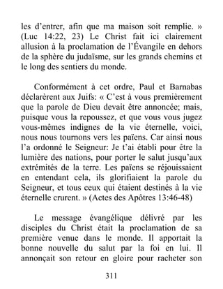 311
les d’entrer, afin que ma maison soit remplie. »
(Luc 14:22, 23) Le Christ fait ici clairement
allusion à la proclamation de l’Évangile en dehors
de la sphère du judaïsme, sur les grands chemins et
le long des sentiers du monde.
Conformément à cet ordre, Paul et Barnabas
déclarèrent aux Juifs: « C’est à vous premièrement
que la parole de Dieu devait être annoncée; mais,
puisque vous la repoussez, et que vous vous jugez
vous-mêmes indignes de la vie éternelle, voici,
nous nous tournons vers les païens. Car ainsi nous
l’a ordonné le Seigneur: Je t’ai établi pour être la
lumière des nations, pour porter le salut jusqu’aux
extrémités de la terre. Les païens se réjouissaient
en entendant cela, ils glorifiaient la parole du
Seigneur, et tous ceux qui étaient destinés à la vie
éternelle crurent. » (Actes des Apôtres 13:46-48)
Le message évangélique délivré par les
disciples du Christ était la proclamation de sa
première venue dans le monde. Il apportait la
bonne nouvelle du salut par la foi en lui. Il
annonçait son retour en gloire pour racheter son
 