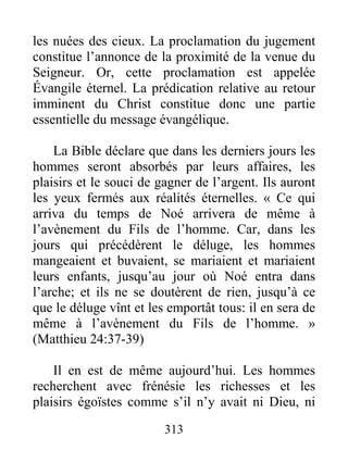 313
les nuées des cieux. La proclamation du jugement
constitue l’annonce de la proximité de la venue du
Seigneur. Or, cette proclamation est appelée
Évangile éternel. La prédication relative au retour
imminent du Christ constitue donc une partie
essentielle du message évangélique.
La Bible déclare que dans les derniers jours les
hommes seront absorbés par leurs affaires, les
plaisirs et le souci de gagner de l’argent. Ils auront
les yeux fermés aux réalités éternelles. « Ce qui
arriva du temps de Noé arrivera de même à
l’avènement du Fils de l’homme. Car, dans les
jours qui précédèrent le déluge, les hommes
mangeaient et buvaient, se mariaient et mariaient
leurs enfants, jusqu’au jour où Noé entra dans
l’arche; et ils ne se doutèrent de rien, jusqu’à ce
que le déluge vînt et les emportât tous: il en sera de
même à l’avènement du Fils de l’homme. »
(Matthieu 24:37-39)
Il en est de même aujourd’hui. Les hommes
recherchent avec frénésie les richesses et les
plaisirs égoïstes comme s’il n’y avait ni Dieu, ni
 