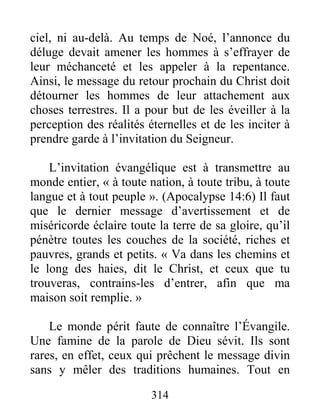 314
ciel, ni au-delà. Au temps de Noé, l’annonce du
déluge devait amener les hommes à s’effrayer de
leur méchanceté et les appeler à la repentance.
Ainsi, le message du retour prochain du Christ doit
détourner les hommes de leur attachement aux
choses terrestres. Il a pour but de les éveiller à la
perception des réalités éternelles et de les inciter à
prendre garde à l’invitation du Seigneur.
L’invitation évangélique est à transmettre au
monde entier, « à toute nation, à toute tribu, à toute
langue et à tout peuple ». (Apocalypse 14:6) Il faut
que le dernier message d’avertissement et de
miséricorde éclaire toute la terre de sa gloire, qu’il
pénètre toutes les couches de la société, riches et
pauvres, grands et petits. « Va dans les chemins et
le long des haies, dit le Christ, et ceux que tu
trouveras, contrains-les d’entrer, afin que ma
maison soit remplie. »
Le monde périt faute de connaître l’Évangile.
Une famine de la parole de Dieu sévit. Ils sont
rares, en effet, ceux qui prêchent le message divin
sans y mêler des traditions humaines. Tout en
 