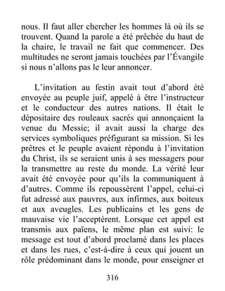 316
nous. Il faut aller chercher les hommes là où ils se
trouvent. Quand la parole a été prêchée du haut de
la chaire, le travail ne fait que commencer. Des
multitudes ne seront jamais touchées par l’Évangile
si nous n’allons pas le leur annoncer.
L’invitation au festin avait tout d’abord été
envoyée au peuple juif, appelé à être l’instructeur
et le conducteur des autres nations. Il était le
dépositaire des rouleaux sacrés qui annonçaient la
venue du Messie; il avait aussi la charge des
services symboliques préfigurant sa mission. Si les
prêtres et le peuple avaient répondu à l’invitation
du Christ, ils se seraient unis à ses messagers pour
la transmettre au reste du monde. La vérité leur
avait été envoyée pour qu’ils la communiquent à
d’autres. Comme ils repoussèrent l’appel, celui-ci
fut adressé aux pauvres, aux infirmes, aux boiteux
et aux aveugles. Les publicains et les gens de
mauvaise vie l’acceptèrent. Lorsque cet appel est
transmis aux païens, le même plan est suivi: le
message est tout d’abord proclamé dans les places
et dans les rues, c’est-à-dire à ceux qui jouent un
rôle prédominant dans le monde, pour enseigner et
 