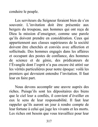 317
conduire le peuple.
Les serviteurs du Seigneur feraient bien de s’en
souvenir. L’invitation doit être présentée aux
bergers du troupeau, aux hommes qui ont reçu de
Dieu la mission d’enseigner, comme une parole
qu’ils doivent prendre en considération. Ceux qui
appartiennent aux classes supérieures de la société
doivent être cherchés et conviés avec affection et
sollicitude. Des hommes engagés dans les affaires
et occupant des postes de confiance, des hommes
de science et de génie, des prédicateurs de
l’Évangile dont l’esprit n’a pas encore été attiré sur
les vérités particulières pour notre époque: voilà les
premiers qui devraient entendre l’invitation. Il faut
leur en faire part.
Nous devons accomplir une œuvre auprès des
riches. Puisqu’ils sont les dépositaires des biens
que le ciel leur a confiés, il convient d’éveiller en
eux le sens de leur responsabilité. Il faut leur
rappeler qu’ils auront un jour à rendre compte de
leur fortune à celui qui juge les vivants et les morts.
Les riches ont besoin que vous travailliez pour leur
 