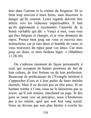 318
âme dans l’amour et la crainte du Seigneur. Ils se
fient trop souvent à leurs biens, sans discerner le
danger qu’ils courent. Leurs regards doivent être
attirés vers les richesses impérissables. Il faut
qu’ils apprennent à reconnaître l’autorité de la
bonté véritable qui dit: « Venez à moi, vous tous
qui êtes fatigués et chargés, et je vous donnerai du
repos. Prenez mon joug sur vous et recevez mes
instructions, car je suis doux et humble de cœur; et
vous trouverez du repos pour vos âmes. Car mon
joug est doux, et mon fardeau léger. » (Matthieu
11:28-30)
On s’adresse rarement de façon personnelle à
ceux qui occupent de hautes positions du fait de
leur culture, de leur fortune ou de leur profession.
Beaucoup de prédicateurs de l’Évangile hésitent à
s’approcher d’eux et à leur parler de leurs intérêts
éternels. Mais il ne devrait pas en être ainsi. Si un
homme tombe à l’eau, nous ne le laisserons pas se
noyer, qu’il soit notaire, marchand ou juge. Si des
gens se ruent vers un précipice, nous n’hésiterons
pas à les retenir, quel que soit leur rang social.
Nous ne devons pas non plus hésiter à avertir les
 
