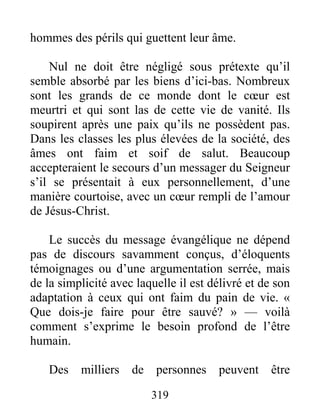 319
hommes des périls qui guettent leur âme.
Nul ne doit être négligé sous prétexte qu’il
semble absorbé par les biens d’ici-bas. Nombreux
sont les grands de ce monde dont le cœur est
meurtri et qui sont las de cette vie de vanité. Ils
soupirent après une paix qu’ils ne possèdent pas.
Dans les classes les plus élevées de la société, des
âmes ont faim et soif de salut. Beaucoup
accepteraient le secours d’un messager du Seigneur
s’il se présentait à eux personnellement, d’une
manière courtoise, avec un cœur rempli de l’amour
de Jésus-Christ.
Le succès du message évangélique ne dépend
pas de discours savamment conçus, d’éloquents
témoignages ou d’une argumentation serrée, mais
de la simplicité avec laquelle il est délivré et de son
adaptation à ceux qui ont faim du pain de vie. «
Que dois-je faire pour être sauvé? » — voilà
comment s’exprime le besoin profond de l’être
humain.
Des milliers de personnes peuvent être
 